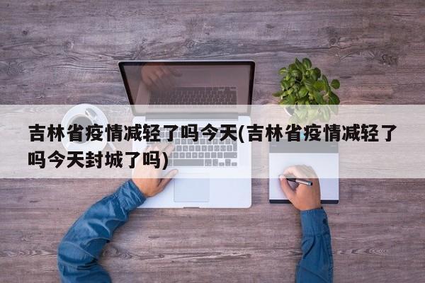 吉林省疫情减轻了吗今天(吉林省疫情减轻了吗今天封城了吗)