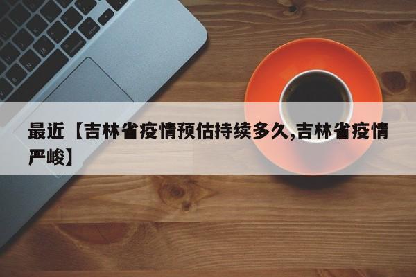 最近【吉林省疫情预估持续多久,吉林省疫情严峻】