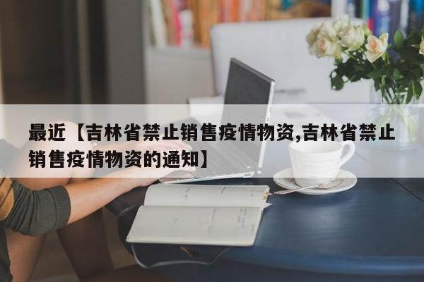 最近【吉林省禁止销售疫情物资,吉林省禁止销售疫情物资的通知】
