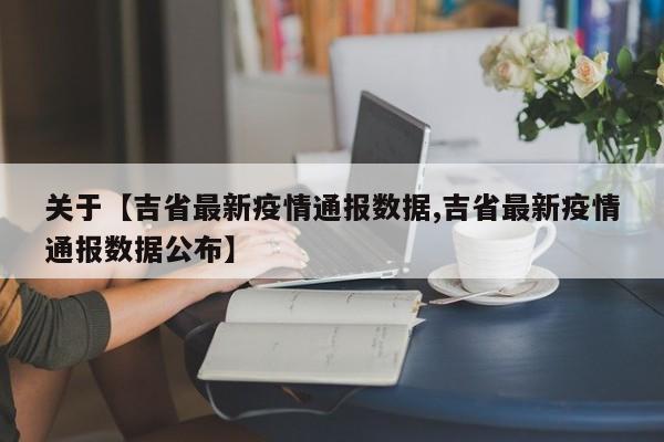 关于【吉省最新疫情通报数据,吉省最新疫情通报数据公布】