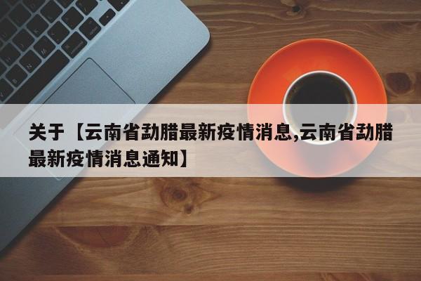 关于【云南省勐腊最新疫情消息,云南省勐腊最新疫情消息通知】