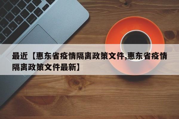 最近【惠东省疫情隔离政策文件,惠东省疫情隔离政策文件最新】