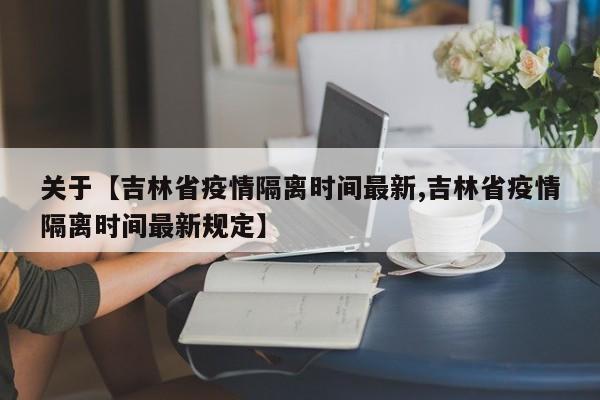 关于【吉林省疫情隔离时间最新,吉林省疫情隔离时间最新规定】