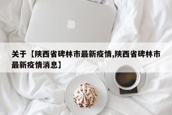 关于【陕西省碑林市最新疫情,陕西省碑林市最新疫情消息】