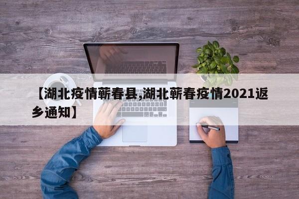 【湖北疫情蕲春县,湖北蕲春疫情2021返乡通知】