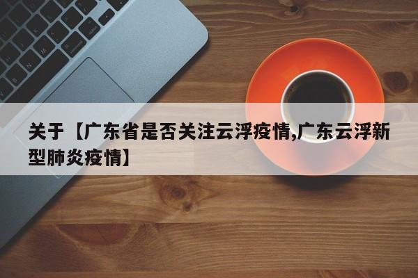 关于【广东省是否关注云浮疫情,广东云浮新型肺炎疫情】